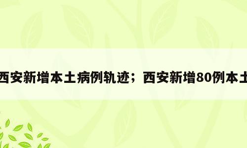 西安新增本土病例轨迹；西安新增80例本土