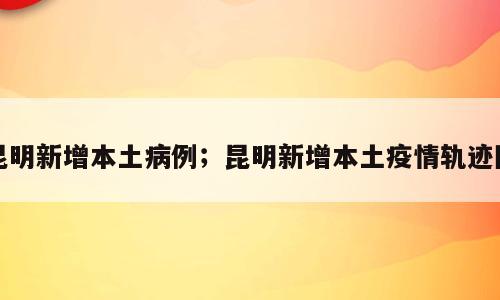 昆明新增本土病例；昆明新增本土疫情轨迹图