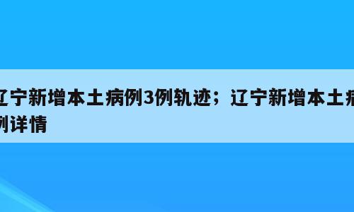 辽宁新增本土病例3例轨迹；辽宁新增本土病例详情