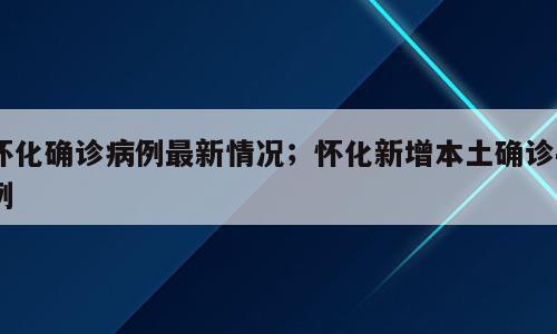 怀化确诊病例最新情况；怀化新增本土确诊4例