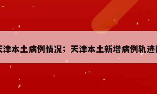 天津本土病例情况；天津本土新增病例轨迹图