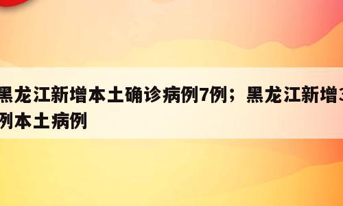 黑龙江新增本土确诊病例7例；黑龙江新增3例本土病例