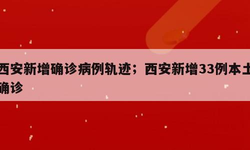 西安新增确诊病例轨迹；西安新增33例本土确诊