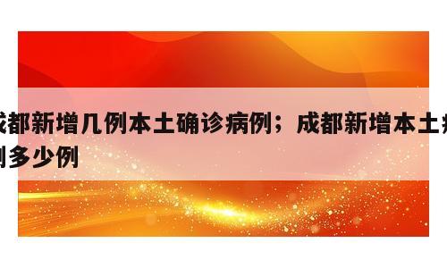 成都新增几例本土确诊病例；成都新增本土病例多少例