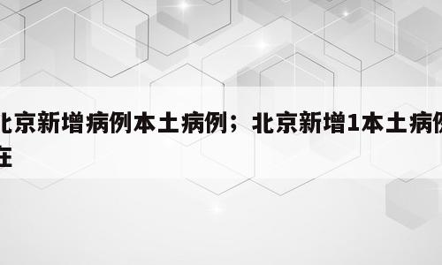 北京新增病例本土病例；北京新增1本土病例在