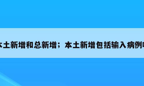 本土新增和总新增；本土新增包括输入病例吗
