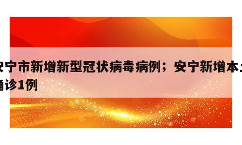 安宁市新增新型冠状病毒病例；安宁新增本土确诊1例