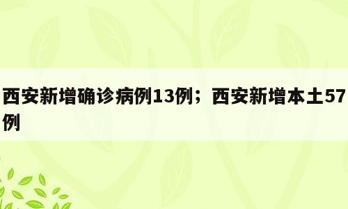 西安新增确诊病例13例；西安新增本土57例