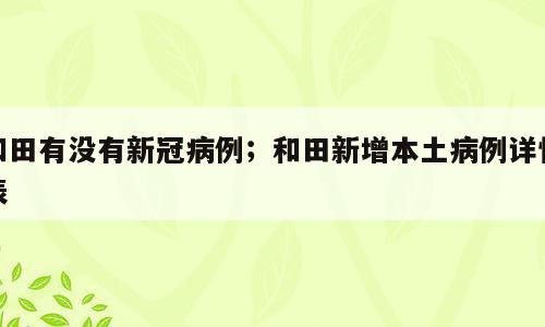 和田有没有新冠病例；和田新增本土病例详情表