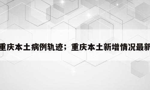 重庆本土病例轨迹；重庆本土新增情况最新