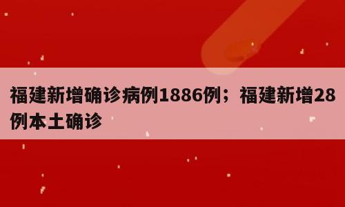 福建新增确诊病例1886例；福建新增28例本土确诊