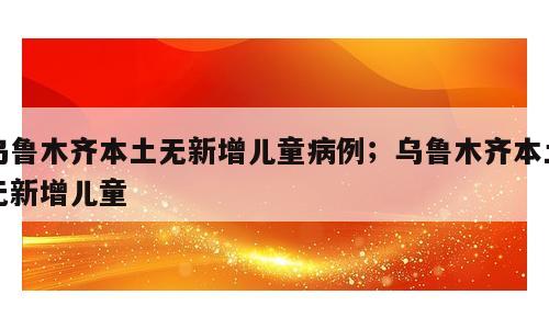 乌鲁木齐本土无新增儿童病例；乌鲁木齐本土无新增儿童