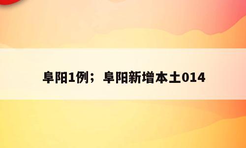 阜阳1例；阜阳新增本土014