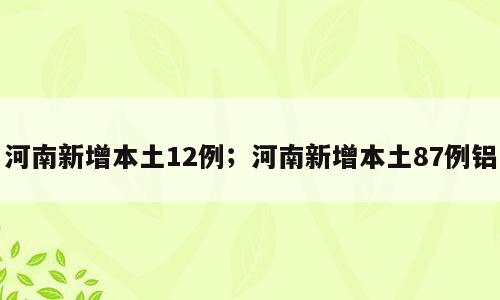 河南新增本土12例；河南新增本土87例铝