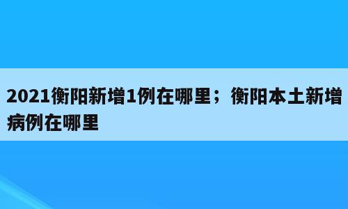2021衡阳新增1例在哪里；衡阳本土新增病例在哪里