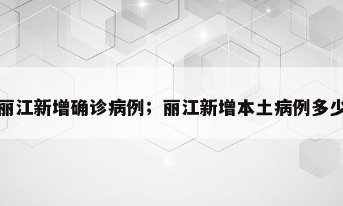 丽江新增确诊病例；丽江新增本土病例多少