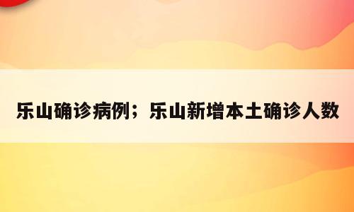 乐山确诊病例；乐山新增本土确诊人数