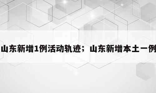 山东新增1例活动轨迹；山东新增本土一例