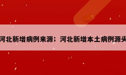 河北新增病例来源；河北新增本土病例源头