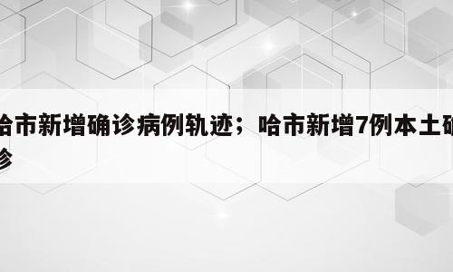 哈市新增确诊病例轨迹；哈市新增7例本土确诊