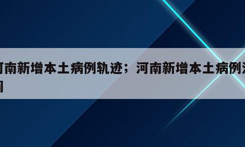 河南新增本土病例轨迹；河南新增本土病例流调
