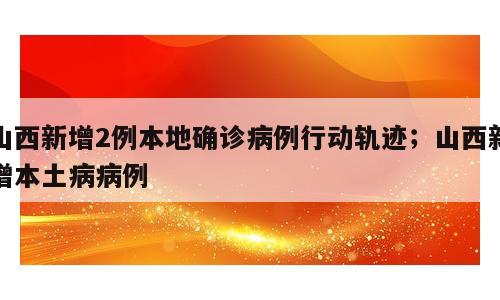 山西新增2例本地确诊病例行动轨迹；山西新增本土病病例