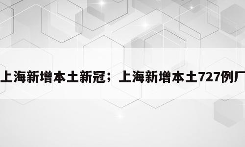 上海新增本土新冠；上海新增本土727例厂