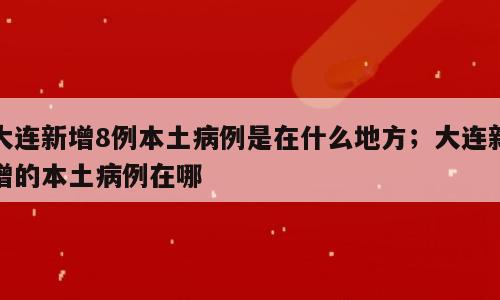 大连新增8例本土病例是在什么地方；大连新增的本土病例在哪