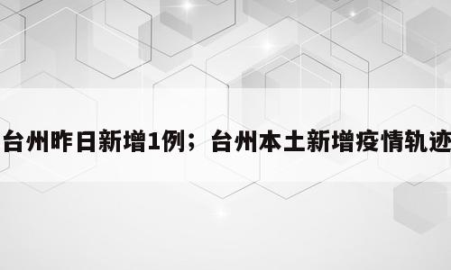 台州昨日新增1例；台州本土新增疫情轨迹