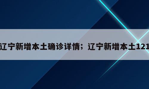 辽宁新增本土确诊详情；辽宁新增本土121