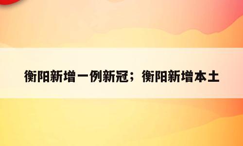 衡阳新增一例新冠；衡阳新增本土