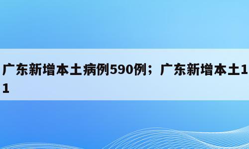 广东新增本土病例590例；广东新增本土11