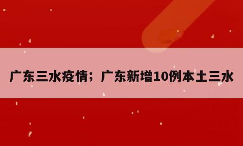 广东三水疫情；广东新增10例本土三水