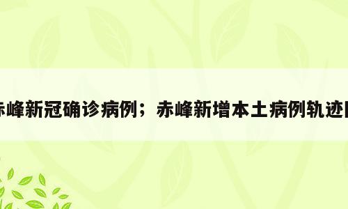 赤峰新冠确诊病例；赤峰新增本土病例轨迹图
