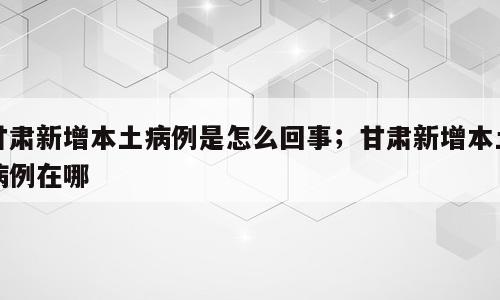 甘肃新增本土病例是怎么回事；甘肃新增本土病例在哪