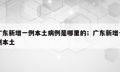 广东新增一例本土病例是哪里的；广东新增一例本土