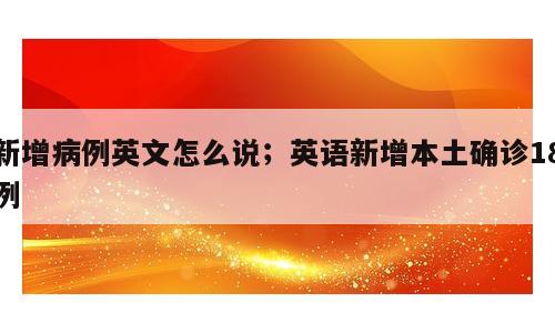 新增病例英文怎么说；英语新增本土确诊18例