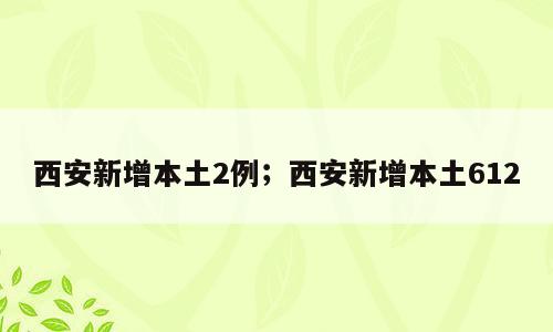 西安新增本土2例；西安新增本土612