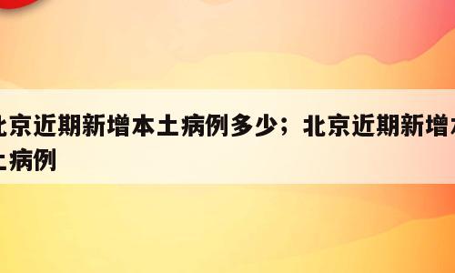 北京近期新增本土病例多少；北京近期新增本土病例