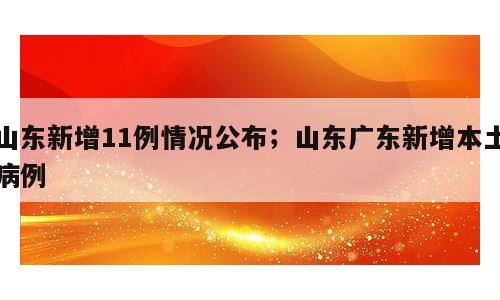 山东新增11例情况公布；山东广东新增本土病例