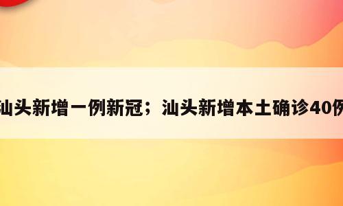 汕头新增一例新冠；汕头新增本土确诊40例