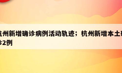 杭州新增确诊病例活动轨迹；杭州新增本土确诊2例