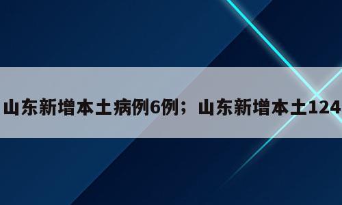 山东新增本土病例6例；山东新增本土124