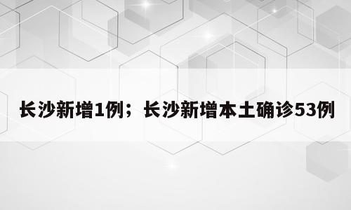 长沙新增1例；长沙新增本土确诊53例