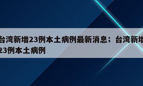 台湾新增23例本土病例最新消息；台湾新增23例本土病例