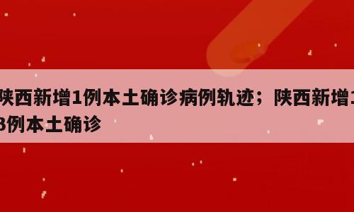 陕西新增1例本土确诊病例轨迹；陕西新增13例本土确诊