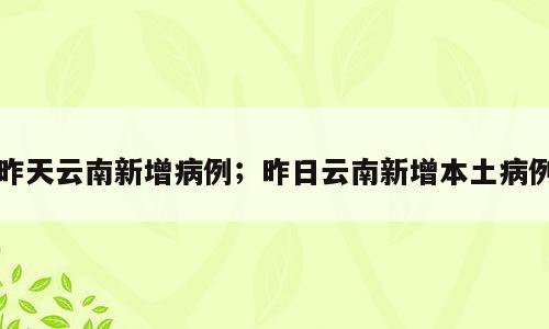 昨天云南新增病例；昨日云南新增本土病例
