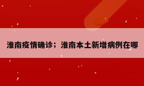 淮南疫情确诊；淮南本土新增病例在哪
