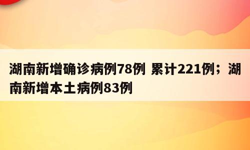 湖南新增确诊病例78例 累计221例；湖南新增本土病例83例