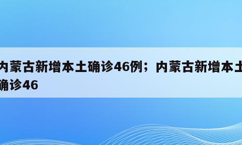 内蒙古新增本土确诊46例；内蒙古新增本土确诊46